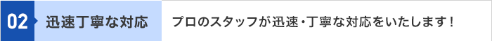 02 迅速丁寧な対応 プロのスタッフが迅速・丁寧な対応をいたします！