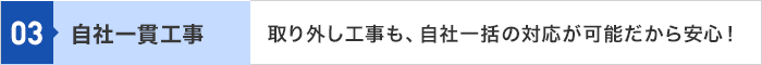 03 自社一貫工事 取り外し工事も、自社一括の対応が可能だから安心！