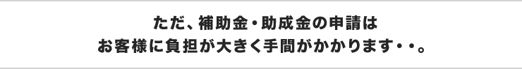 ただ、補助金・助成金の申請はお客様に負担が大きく手間がかかります・・。