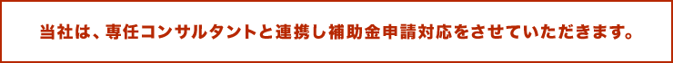 当社は、専任コンサルタントと連携し補助金申請対応をさせていただきます。