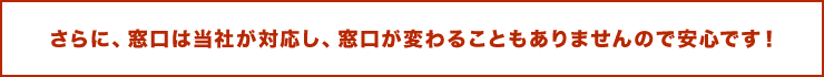 さらに、窓口は当社が対応し、窓口が変わることもありませんので安心です！